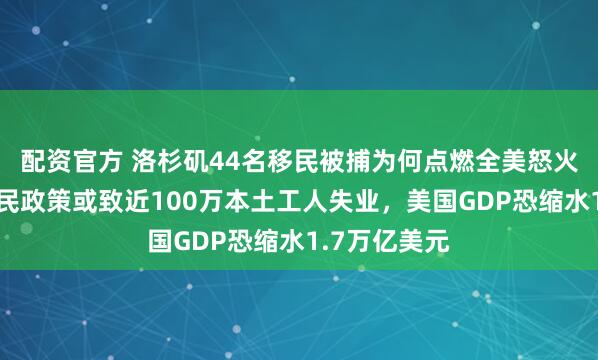 配资官方 洛杉矶44名移民被捕为何点燃全美怒火？特朗普移民政策或致近100万本土工人失业，美国GDP恐缩水1.7万亿美元