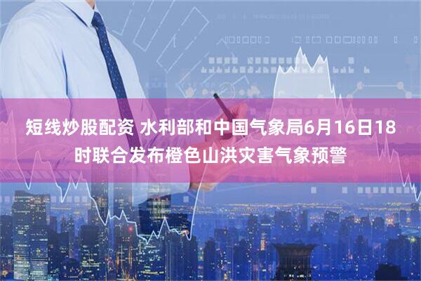 短线炒股配资 水利部和中国气象局6月16日18时联合发布橙色山洪灾害气象预警