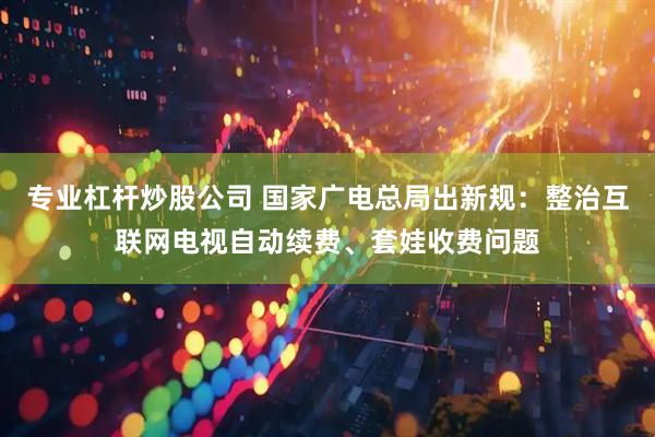 专业杠杆炒股公司 国家广电总局出新规：整治互联网电视自动续费、套娃收费问题