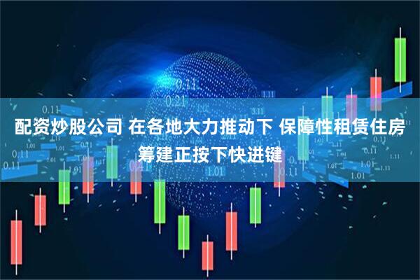 配资炒股公司 在各地大力推动下 保障性租赁住房筹建正按下快进键