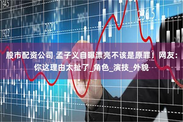 股市配资公司 孟子义自曝漂亮不该是原罪！网友：你这理由太扯了_角色_演技_外貌