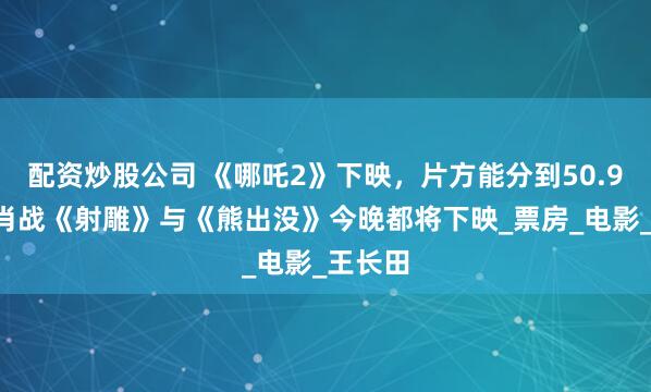配资炒股公司 《哪吒2》下映，片方能分到50.97亿！肖战《射雕》与《熊出没》今晚都将下映_票房_电影_王长田