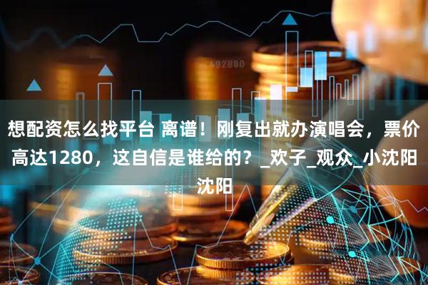 想配资怎么找平台 离谱！刚复出就办演唱会，票价高达1280，这自信是谁给的？_欢子_观众_小沈阳