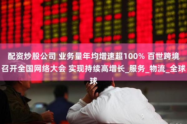 配资炒股公司 业务量年均增速超100% 百世跨境召开全国网络大会 实现持续高增长_服务_物流_全球