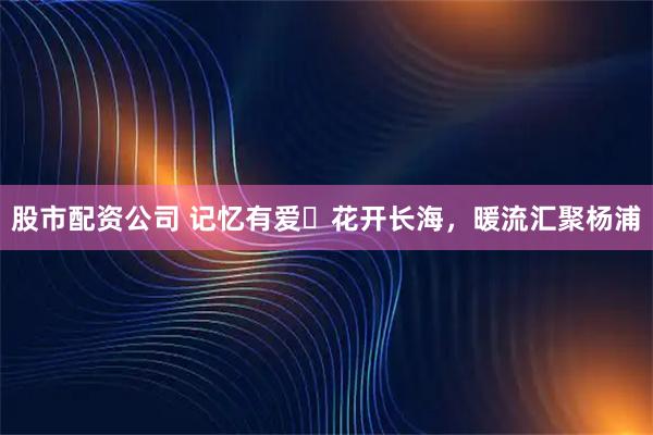 股市配资公司 记忆有爱・花开长海，暖流汇聚杨浦