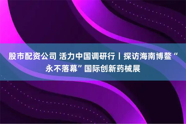 股市配资公司 活力中国调研行丨探访海南博鳌“永不落幕”国际创新药械展
