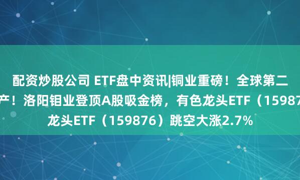 配资炒股公司 ETF盘中资讯|铜业重磅！全球第二大铜矿，因事故停产！洛阳钼业登顶A股吸金榜，有色龙头ETF（159876）跳空大涨2.7%