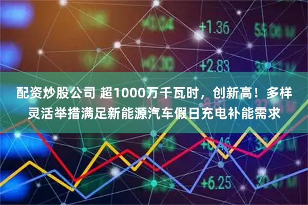 配资炒股公司 超1000万千瓦时，创新高！多样灵活举措满足新能源汽车假日充电补能需求