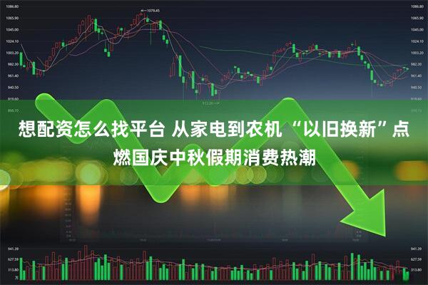 想配资怎么找平台 从家电到农机 “以旧换新”点燃国庆中秋假期消费热潮