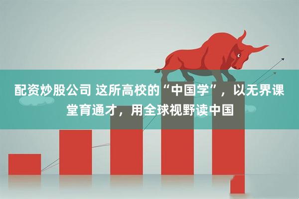 配资炒股公司 这所高校的“中国学”，以无界课堂育通才，用全球视野读中国