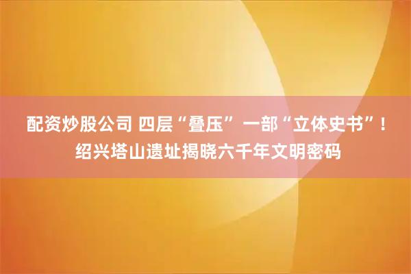 配资炒股公司 四层“叠压” 一部“立体史书”！ 绍兴塔山遗址揭晓六千年文明密码