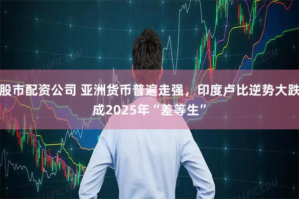 股市配资公司 亚洲货币普遍走强，印度卢比逆势大跌成2025年“差等生”