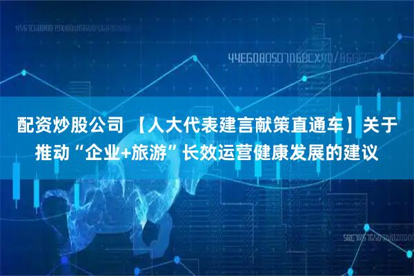配资炒股公司 【人大代表建言献策直通车】关于推动“企业+旅游”长效运营健康发展的建议