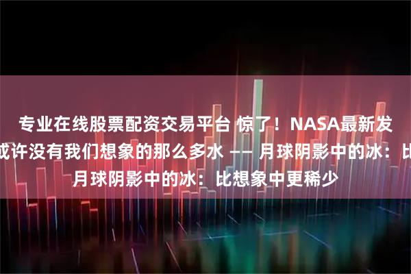 专业在线股票配资交易平台 惊了！NASA最新发现：月球极地或许没有我们想象的那么多水 —— 月球阴影中的冰：比想象中更稀少