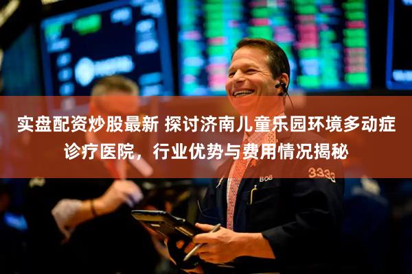 实盘配资炒股最新 探讨济南儿童乐园环境多动症诊疗医院，行业优势与费用情况揭秘